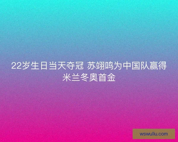 22岁生日当天夺冠 苏翊鸣为中国队赢得米兰冬奥首金
