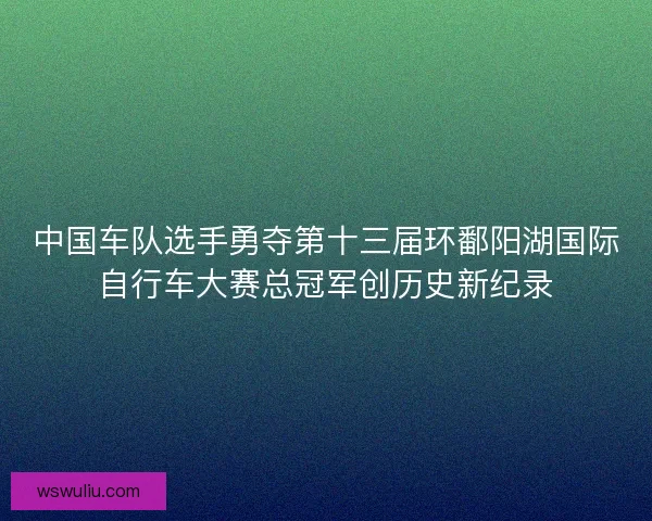 中国车队选手勇夺第十三届环鄱阳湖国际自行车大赛总冠军创历史新纪录
