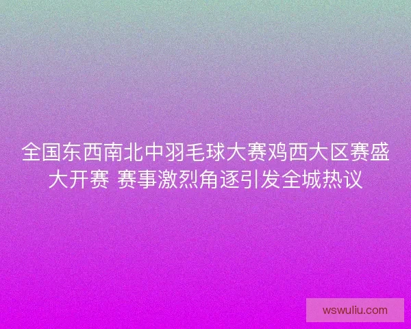 全国东西南北中羽毛球大赛鸡西大区赛盛大开赛 赛事激烈角逐引发全城热议