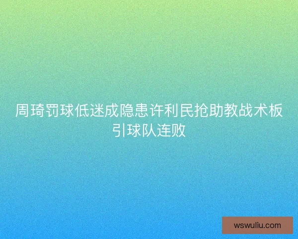 周琦罚球低迷成隐患许利民抢助教战术板引球队连败