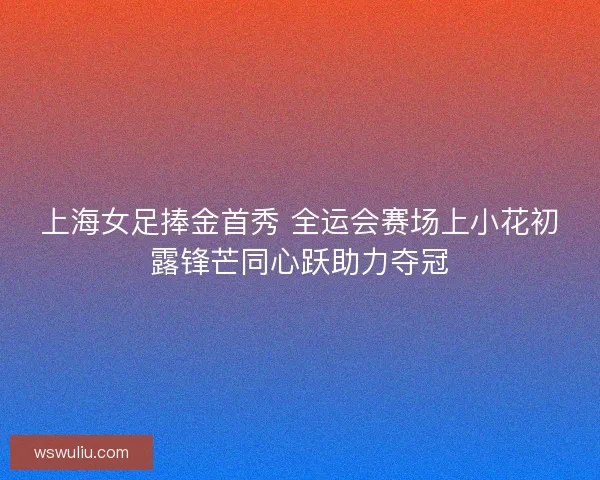 上海女足捧金首秀 全运会赛场上小花初露锋芒同心跃助力夺冠