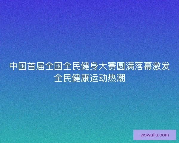 中国首届全国全民健身大赛圆满落幕激发全民健康运动热潮