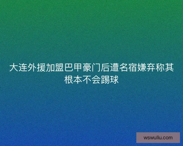大连外援加盟巴甲豪门后遭名宿嫌弃称其根本不会踢球