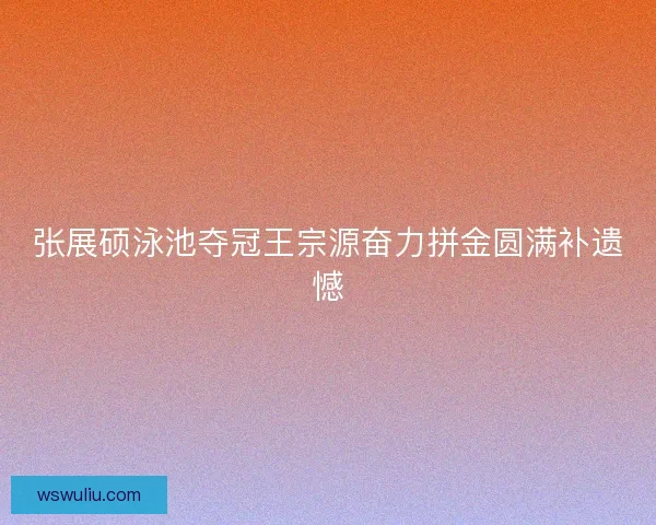 张展硕泳池夺冠王宗源奋力拼金圆满补遗憾