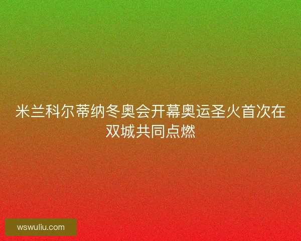 米兰科尔蒂纳冬奥会开幕奥运圣火首次在双城共同点燃