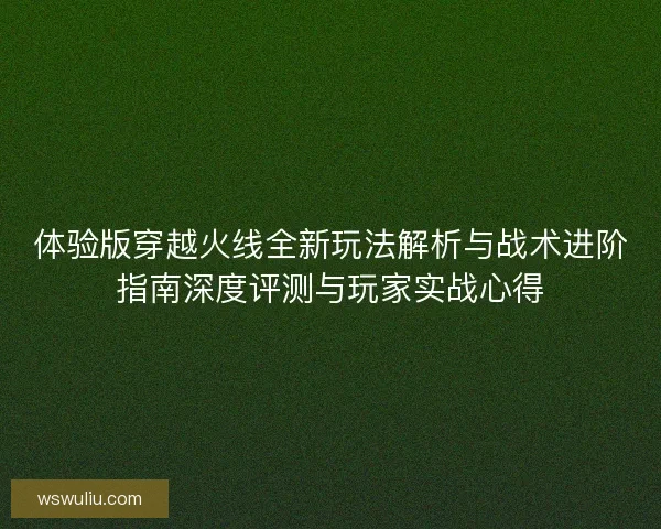 体验版穿越火线全新玩法解析与战术进阶指南深度评测与玩家实战心得