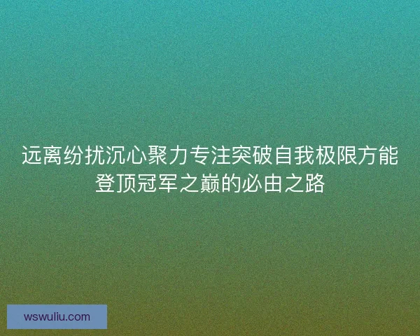 远离纷扰沉心聚力专注突破自我极限方能登顶冠军之巅的必由之路