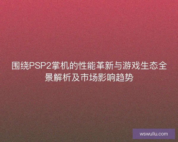 围绕PSP2掌机的性能革新与游戏生态全景解析及市场影响趋势