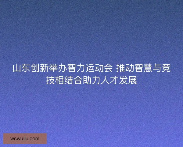 山东创新举办智力运动会 推动智慧与竞技相结合助力人才发展