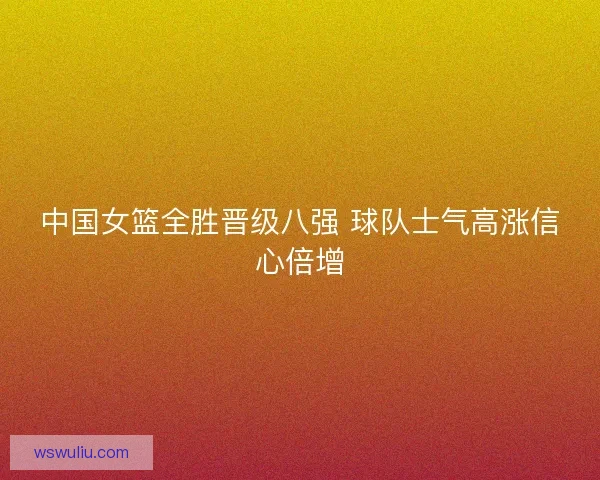 中国女篮全胜晋级八强 球队士气高涨信心倍增
