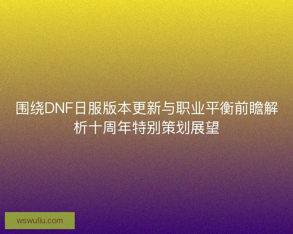 围绕DNF日服版本更新与职业平衡前瞻解析十周年特别策划展望