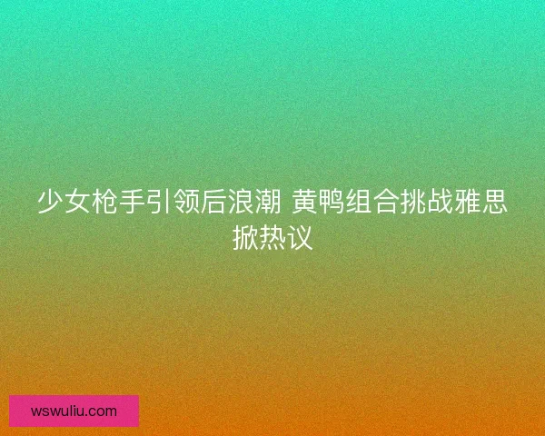少女枪手引领后浪潮 黄鸭组合挑战雅思掀热议
