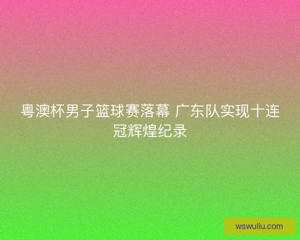 粤澳杯男子篮球赛落幕 广东队实现十连冠辉煌纪录