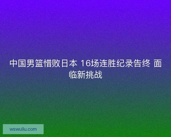 中国男篮惜败日本 16场连胜纪录告终 面临新挑战