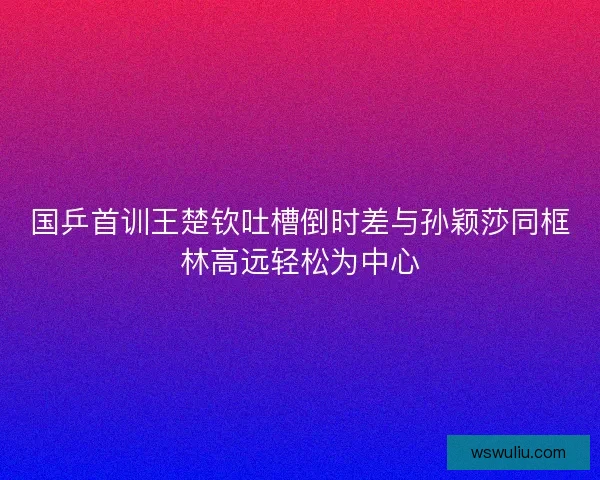国乒首训王楚钦吐槽倒时差与孙颖莎同框林高远轻松为中心