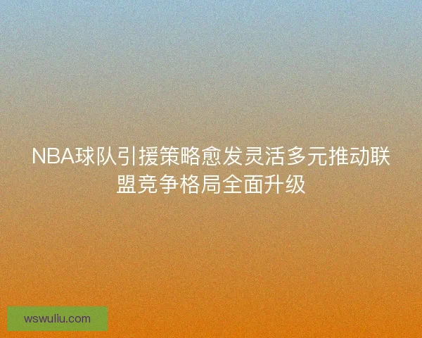 NBA球队引援策略愈发灵活多元推动联盟竞争格局全面升级