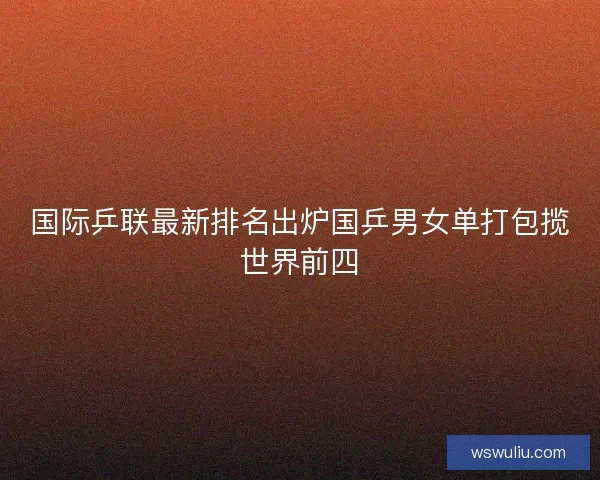 国际乒联最新排名出炉国乒男女单打包揽世界前四