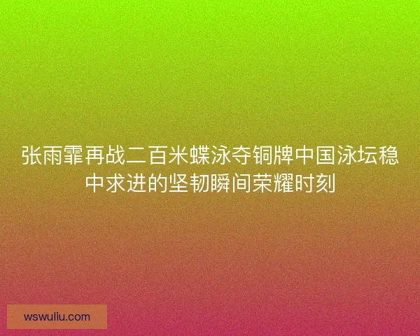 张雨霏再战二百米蝶泳夺铜牌中国泳坛稳中求进的坚韧瞬间荣耀时刻